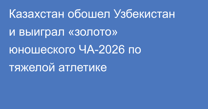 Казахстан обошел Узбекистан и выиграл «золото» юношеского ЧА-2026 по тяжелой атлетике