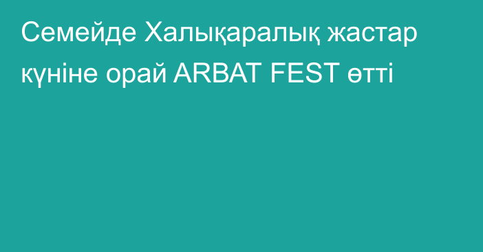 Семейде Халықаралық жастар күніне орай ARВАТ FEST өтті