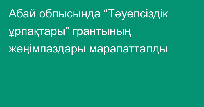 Абай облысында “Тәуелсіздік ұрпақтары” грантының жеңімпаздары марапатталды