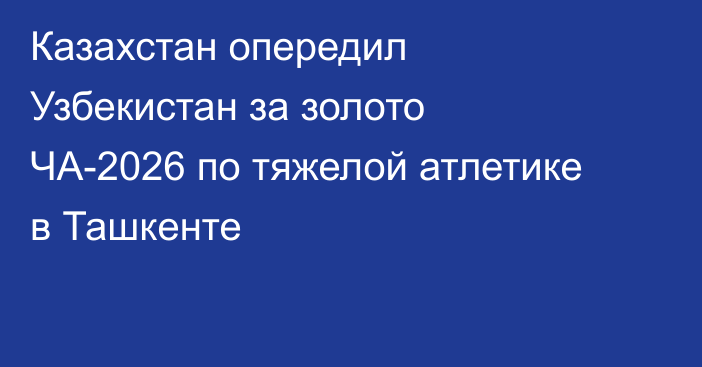 Казахстан опередил Узбекистан за золото ЧА-2026 по тяжелой атлетике в Ташкенте