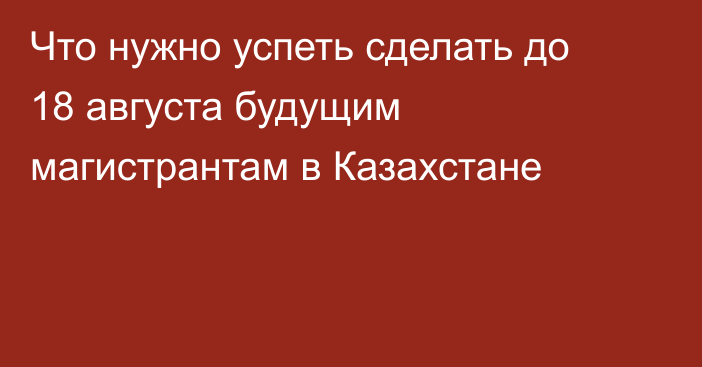 Что нужно успеть сделать до 18 августа будущим магистрантам в Казахстане