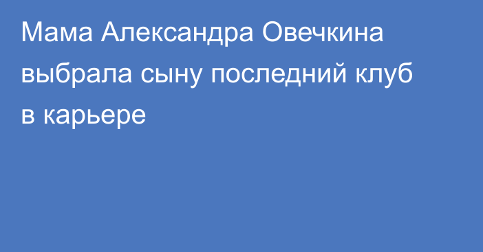 Мама Александра Овечкина выбрала сыну последний клуб в карьере