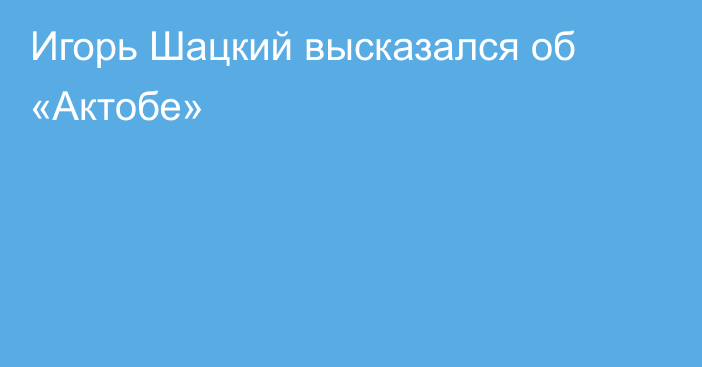 Игорь Шацкий высказался об «Актобе»