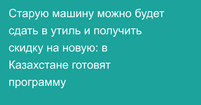 Старую машину можно будет сдать в утиль и получить скидку на новую: в Казахстане готовят программу