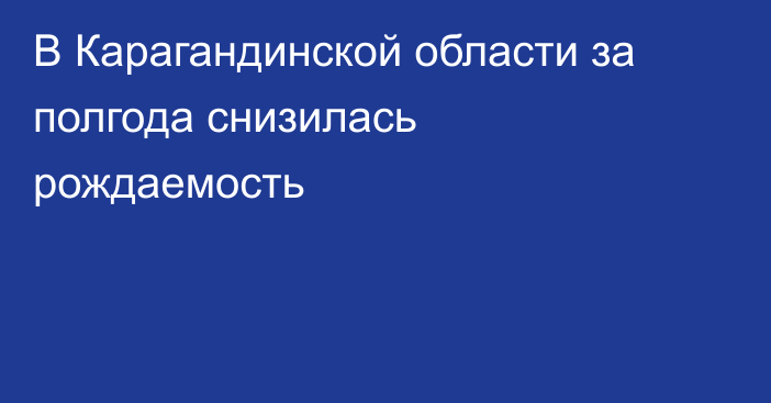 В Карагандинской области за полгода снизилась рождаемость