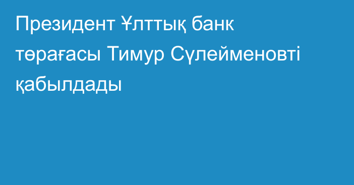 Президент Ұлттық банк төрағасы Тимур Сүлейменовті қабылдады