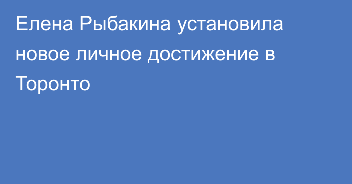 Елена Рыбакина установила новое личное достижение в Торонто