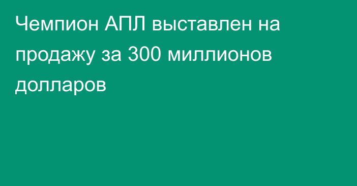 Чемпион АПЛ выставлен на продажу за 300 миллионов долларов