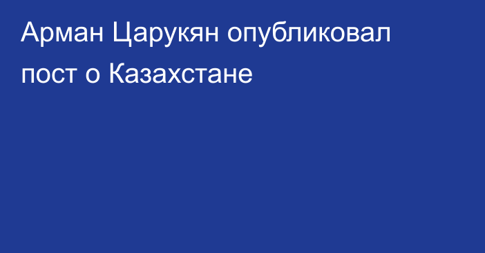 Арман Царукян опубликовал пост о Казахстане