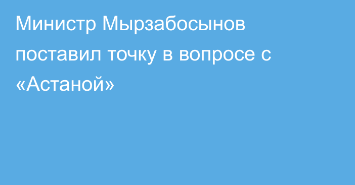 Министр Мырзабосынов поставил точку в вопросе с «Астаной»