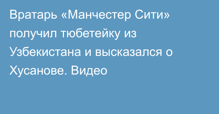 Вратарь «Манчестер Сити» получил тюбетейку из Узбекистана и высказался о Хусанове. Видео