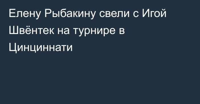 Елену Рыбакину свели с Игой Швёнтек на турнире в Цинциннати