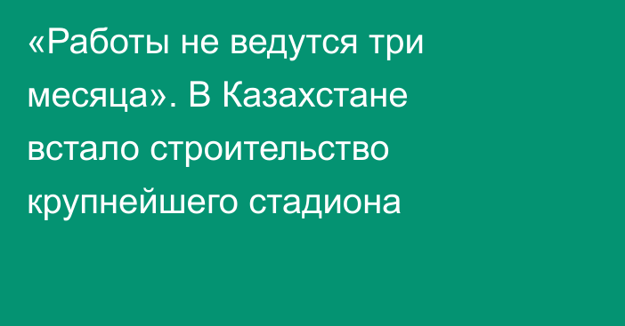 «Работы не ведутся три месяца». В Казахстане встало строительство крупнейшего стадиона