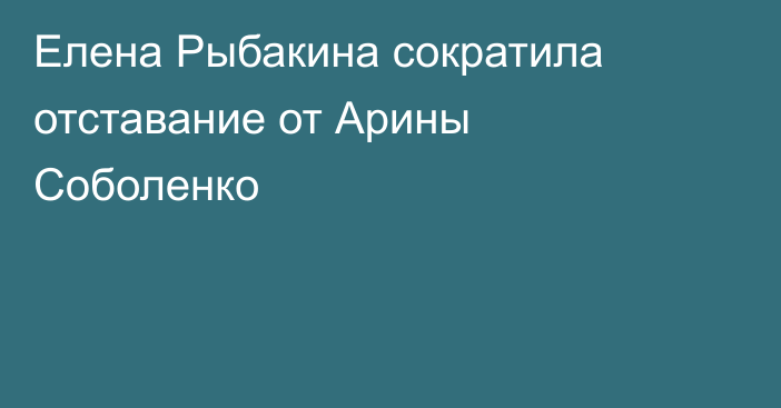 Елена Рыбакина сократила отставание от Арины Соболенко