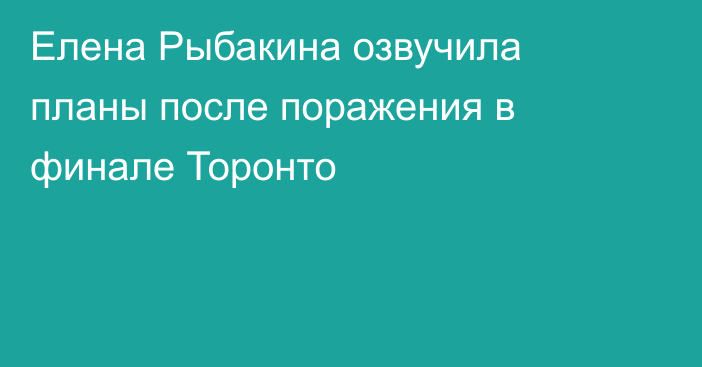 Елена Рыбакина озвучила планы после поражения в финале Торонто