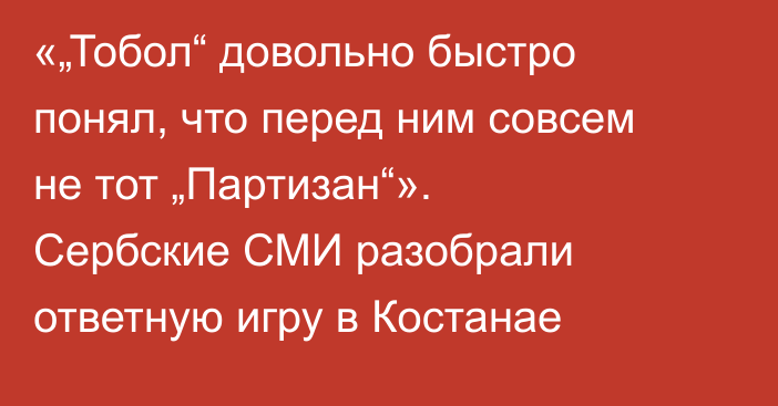 «„Тобол“ довольно быстро понял, что перед ним совсем не тот „Партизан“». Сербские СМИ разобрали ответную игру в Костанае