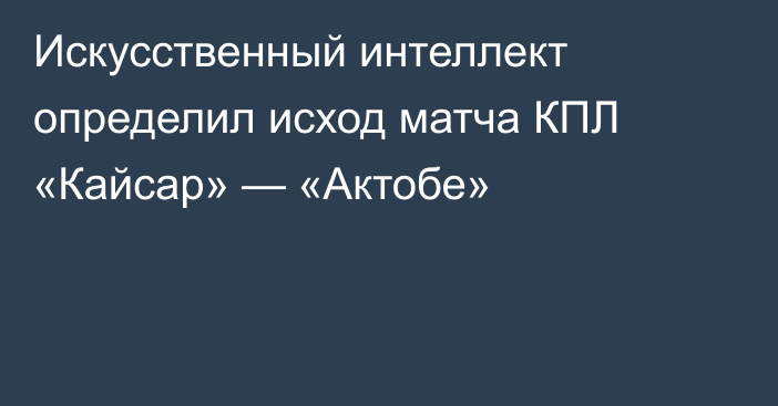 Искусственный интеллект определил исход матча КПЛ «Кайсар» — «Актобе»