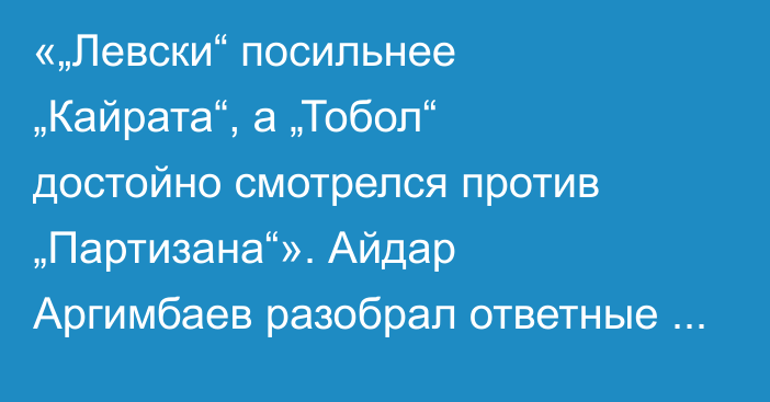 «„Левски“ посильнее „Кайрата“, а „Тобол“ достойно смотрелся против „Партизана“». Айдар Аргимбаев разобрал ответные матчи казахстанских команд в еврокубках