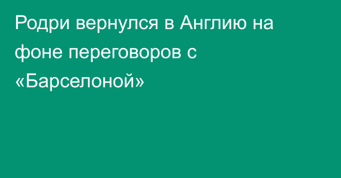 Родри вернулся в Англию на фоне переговоров с «Барселоной»