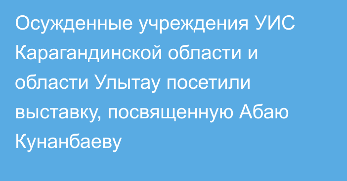 Осужденные учреждения УИС Карагандинской области и области Улытау посетили выставку, посвященную Абаю Кунанбаеву
