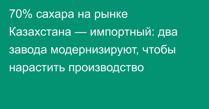 70% сахара на рынке Казахстана — импортный: два завода модернизируют, чтобы нарастить производство