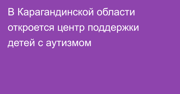В Карагандинской области откроется центр поддержки детей с аутизмом
