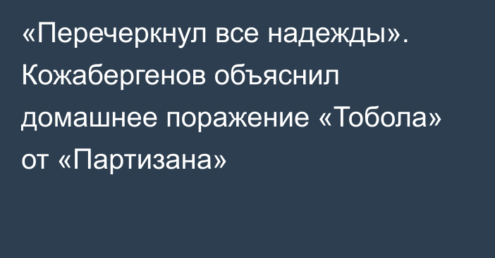 «Перечеркнул все надежды». Кожабергенов объяснил домашнее поражение «Тобола» от «Партизана»