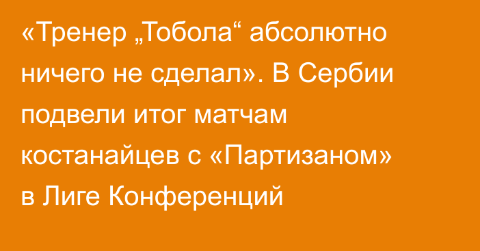 «Тренер „Тобола“ абсолютно ничего не сделал». В Сербии подвели итог матчам костанайцев с «Партизаном» в Лиге Конференций