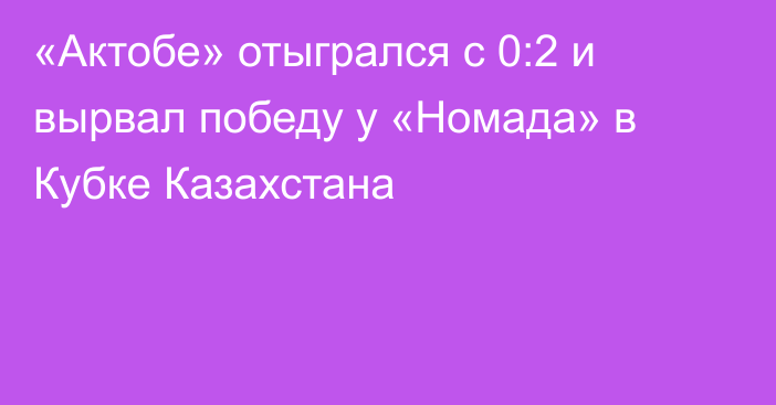 «Актобе» отыгрался с 0:2 и вырвал победу у «Номада» в Кубке Казахстана