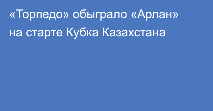 «Торпедо» обыграло «Арлан» на старте Кубка Казахстана