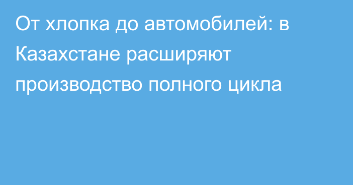От хлопка до автомобилей: в Казахстане расширяют производство полного цикла