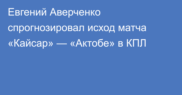 Евгений Аверченко спрогнозировал исход матча «Кайсар» — «Актобе» в КПЛ