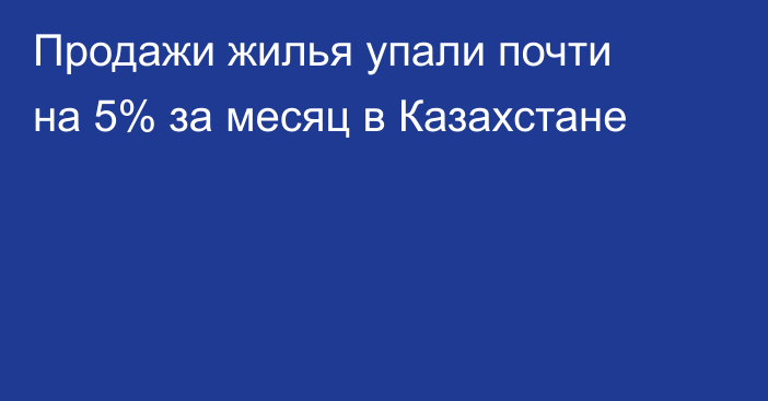 Продажи жилья упали почти на 5% за месяц в Казахстане