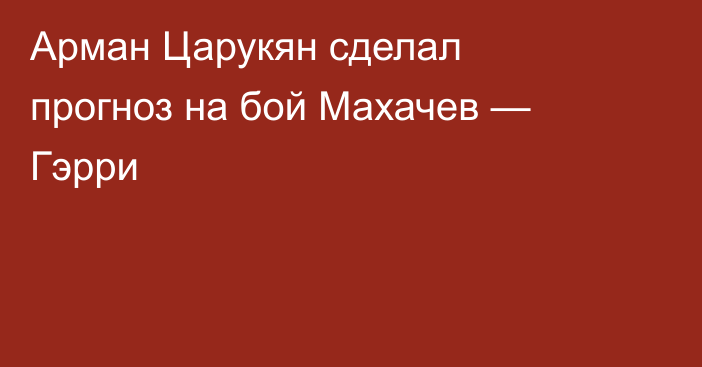 Арман Царукян сделал прогноз на бой Махачев — Гэрри