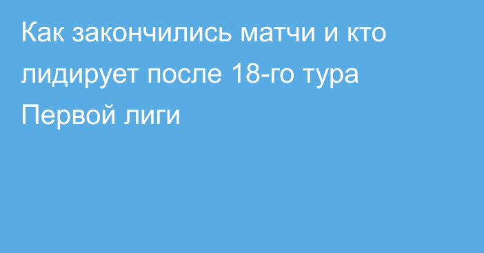 Как закончились матчи и кто лидирует после 18-го тура Первой лиги