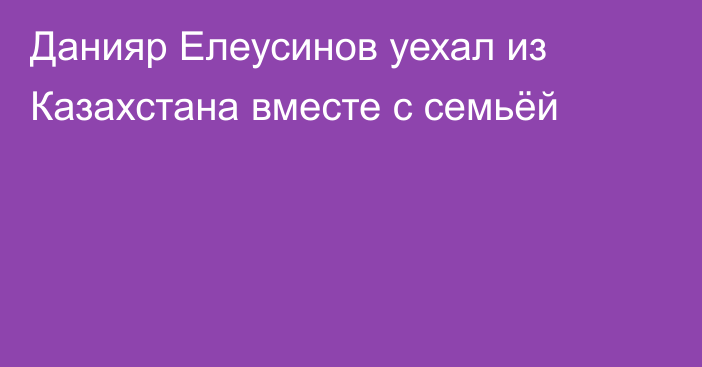 Данияр Елеусинов уехал из Казахстана вместе с семьёй