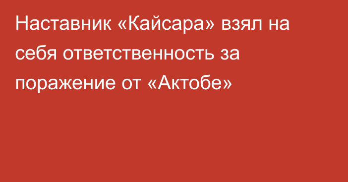 Наставник «Кайсара» взял на себя ответственность за поражение от «Актобе»