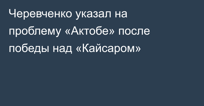 Черевченко указал на проблему «Актобе» после победы над «Кайсаром»