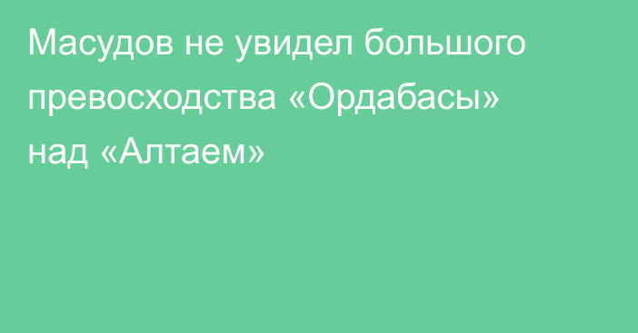 Масудов не увидел большого превосходства «Ордабасы» над «Алтаем»