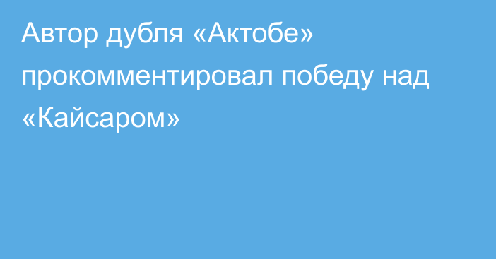 Автор дубля «Актобе» прокомментировал победу над «Кайсаром»