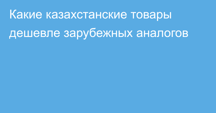 Какие казахстанские товары дешевле зарубежных аналогов
