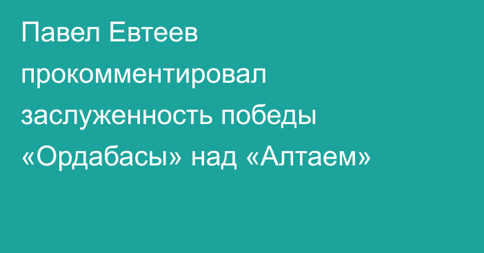 Павел Евтеев прокомментировал заслуженность победы «Ордабасы» над «Алтаем»