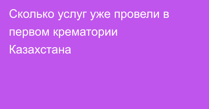 Сколько услуг уже провели в первом крематории Казахстана