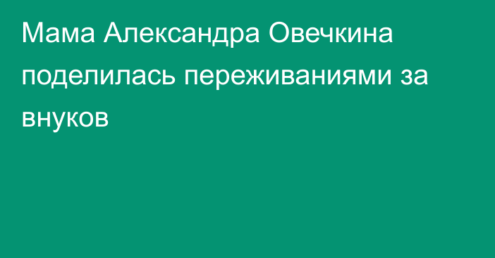 Мама Александра Овечкина поделилась переживаниями за внуков