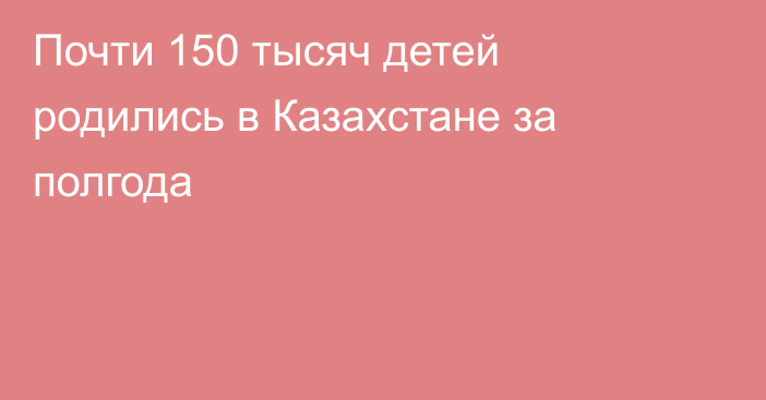 Почти 150 тысяч детей родились в Казахстане за полгода