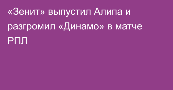«Зенит» выпустил Алипа и разгромил «Динамо» в матче РПЛ