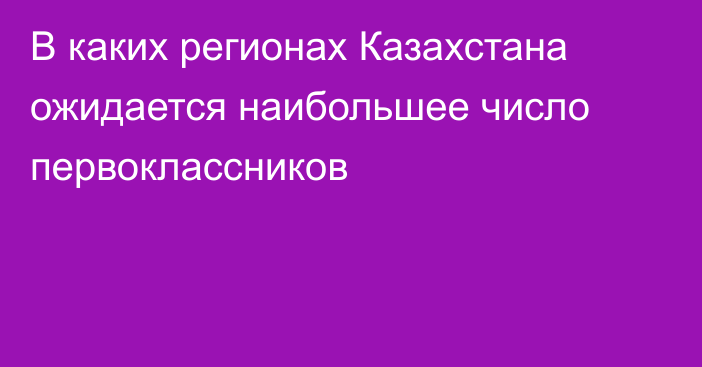 В каких регионах Казахстана ожидается наибольшее число первоклассников