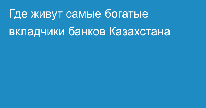 Где живут самые богатые вкладчики банков Казахстана