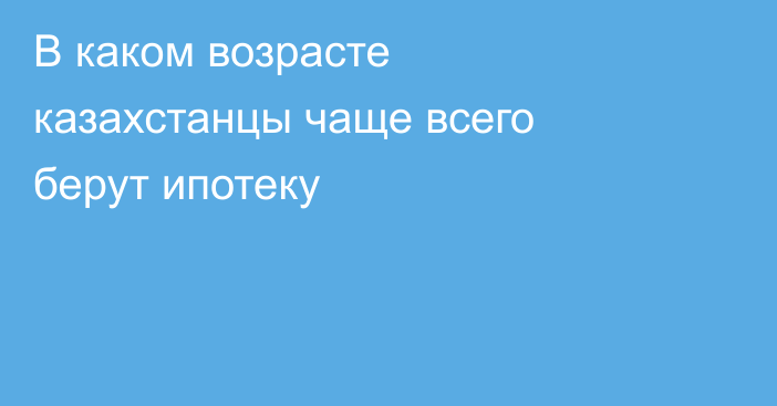 В каком возрасте казахстанцы чаще всего берут ипотеку