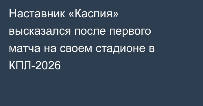 Наставник «Каспия» высказался после первого матча на своем стадионе в КПЛ-2026